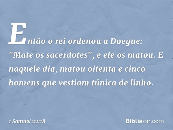 Então o rei ordenou a Doegue: "Mate os sacerdotes", e ele os matou. E naquele dia, matou oitenta e cinco homens que vestiam túnica de linho. -- 1 Samuel 22:18