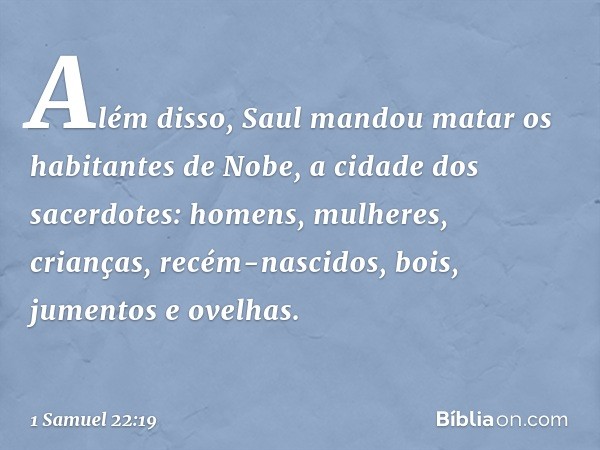 Além disso, Saul mandou matar ­os habitantes de Nobe, a cidade dos sacerdotes: homens, mulheres, crianças, recém-nascidos, bois, jumentos e ovelhas. -- 1 Samuel