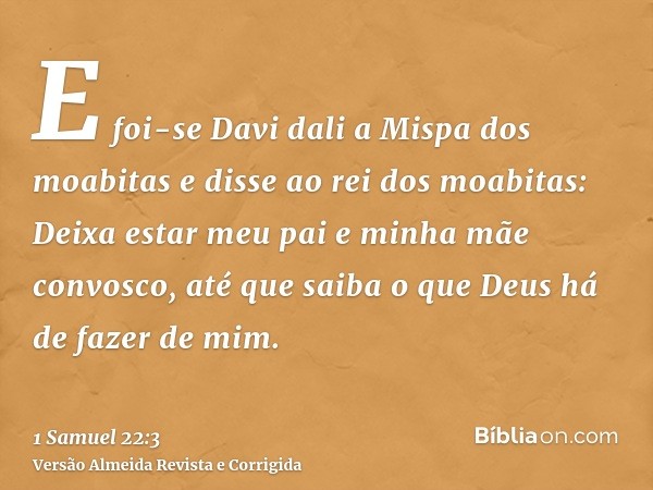 E foi-se Davi dali a Mispa dos moabitas e disse ao rei dos moabitas: Deixa estar meu pai e minha mãe convosco, até que saiba o que Deus há de fazer de mim.