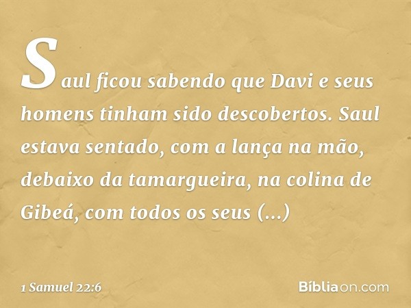 Saul ficou sabendo que Davi e seus homens tinham sido descobertos. Saul estava sentado, com a lança na mão, debaixo da tamargueira, na colina de Gibeá, com todo