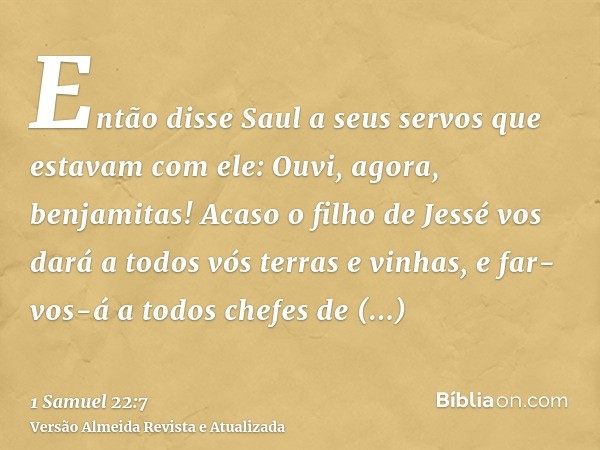 Então disse Saul a seus servos que estavam com ele: Ouvi, agora, benjamitas! Acaso o filho de Jessé vos dará a todos vós terras e vinhas, e far-vos-á a todos ch
