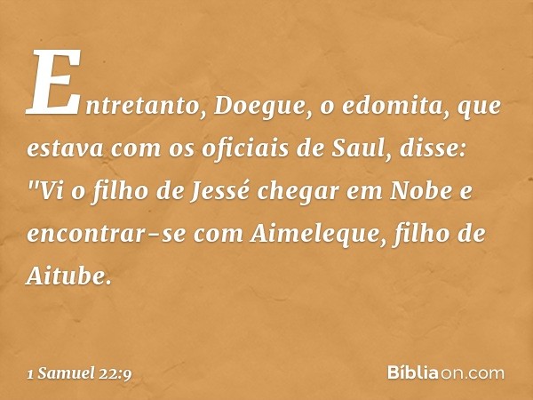 Entretanto, Doegue, o edomita, que estava com os oficiais de Saul, disse: "Vi o filho de Jessé chegar em Nobe e encontrar-se com Aimeleque, filho de Aitube. -- 