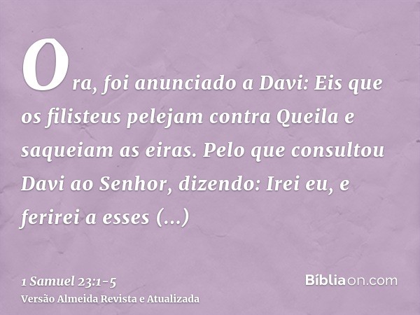 Ora, foi anunciado a Davi: Eis que os filisteus pelejam contra Queila e saqueiam as eiras.Pelo que consultou Davi ao Senhor, dizendo: Irei eu, e ferirei a esses