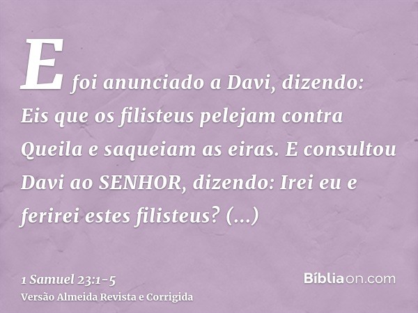 E foi anunciado a Davi, dizendo: Eis que os filisteus pelejam contra Queila e saqueiam as eiras.E consultou Davi ao SENHOR, dizendo: Irei eu e ferirei estes fil