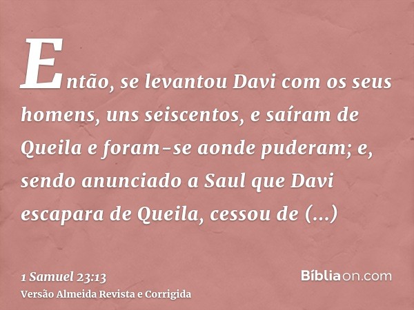 Então, se levantou Davi com os seus homens, uns seiscentos, e saíram de Queila e foram-se aonde puderam; e, sendo anunciado a Saul que Davi escapara de Queila, 