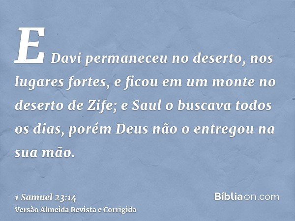 E Davi permaneceu no deserto, nos lugares fortes, e ficou em um monte no deserto de Zife; e Saul o buscava todos os dias, porém Deus não o entregou na sua mão.