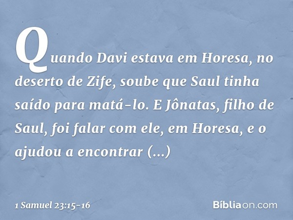 Quando Davi estava em Horesa, no deserto de Zife, soube que Saul tinha saído para matá-lo. E Jônatas, filho de Saul, foi falar com ele, em Horesa, e o ajudou a 