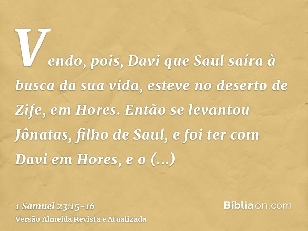 Vendo, pois, Davi que Saul saíra à busca da sua vida, esteve no deserto de Zife, em Hores.Então se levantou Jônatas, filho de Saul, e foi ter com Davi em Hores,