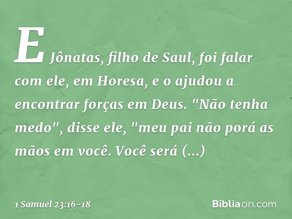 E Jônatas, filho de Saul, foi falar com ele, em Horesa, e o ajudou a encontrar forças em Deus. "Não tenha medo", disse ele, "meu pai não porá as mãos em você. V