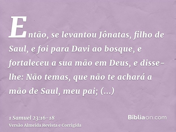 Então, se levantou Jônatas, filho de Saul, e foi para Davi ao bosque, e fortaleceu a sua mão em Deus,e disse-lhe: Não temas, que não te achará a mão de Saul, me