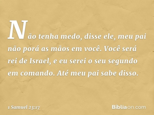 "Não tenha medo", disse ele, "meu pai não porá as mãos em você. Você será rei de Israel, e eu serei o seu segundo em comando. Até meu pai sabe disso." -- 1 Samu