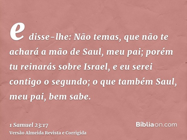 e disse-lhe: Não temas, que não te achará a mão de Saul, meu pai; porém tu reinarás sobre Israel, e eu serei contigo o segundo; o que também Saul, meu pai, bem 