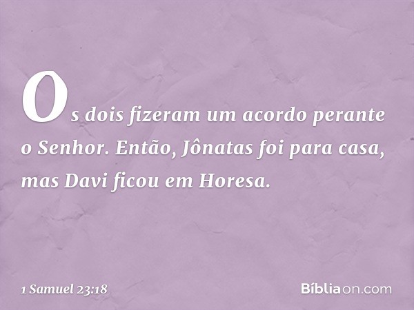 Os dois fizeram um acordo perante o Senhor. Então, Jônatas foi para casa, mas Davi ficou em Horesa. -- 1 Samuel 23:18