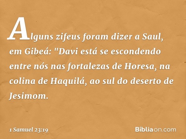 Alguns zifeus foram dizer a Saul, em Gibeá: "Davi está se escondendo entre nós nas fortalezas de Horesa, na colina de Haquilá, ao sul do deserto de Jesimom. -- 