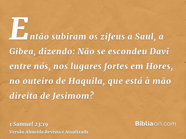 Então subiram os zifeus a Saul, a Gibea, dizendo: Não se escondeu Davi entre nós, nos lugares fortes em Hores, no outeiro de Haquila, que está à mão direita de 