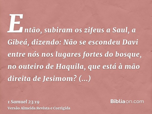Então, subiram os zifeus a Saul, a Gibeá, dizendo: Não se escondeu Davi entre nós nos lugares fortes do bosque, no outeiro de Haquila, que está à mão direita de