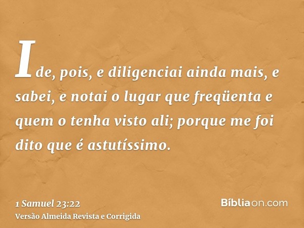 Ide, pois, e diligenciai ainda mais, e sabei, e notai o lugar que freqüenta e quem o tenha visto ali; porque me foi dito que é astutíssimo.