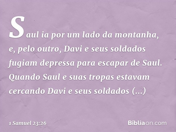 Saul ia por um lado da montanha, e, pelo outro, Davi e seus soldados fugiam depressa para escapar de Saul. Quando Saul e suas tropas estavam cercando Davi e seu