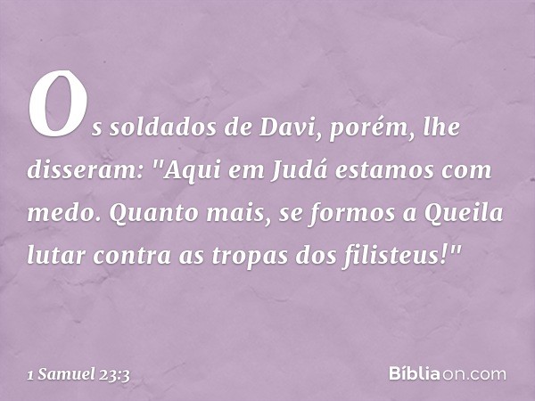 Os soldados de Davi, porém, lhe disseram: "Aqui em Judá estamos com medo. Quanto mais, se formos a Queila lutar contra as tropas dos filisteus!" -- 1 Samuel 23: