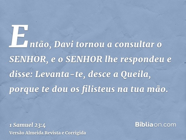 Então, Davi tornou a consultar o SENHOR, e o SENHOR lhe respondeu e disse: Levanta-te, desce a Queila, porque te dou os filisteus na tua mão.