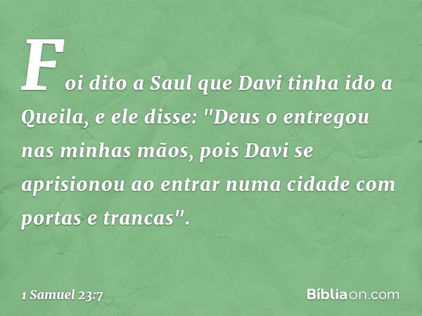 Foi dito a Saul que Davi tinha ido a Queila, e ele disse: "Deus o entregou nas minhas mãos, pois Davi se aprisionou ao entrar numa cidade com portas e trancas".