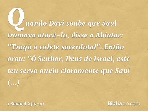 Quando Davi soube que Saul tramava atacá-lo, disse a Abiatar: "Traga o colete sacerdotal". Então orou: "Ó Senhor, Deus de Israel, este teu servo ouviu clarament