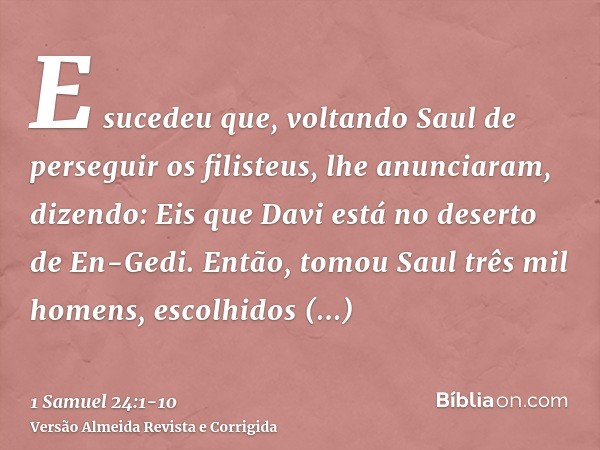 E sucedeu que, voltando Saul de perseguir os filisteus, lhe anunciaram, dizendo: Eis que Davi está no deserto de En-Gedi.Então, tomou Saul três mil homens, esco