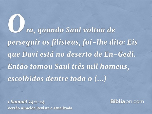 Ora, quando Saul voltou de perseguir os filisteus, foi-lhe dito: Eis que Davi está no deserto de En-Gedi.Então tomou Saul três mil homens, escolhidos dentre tod