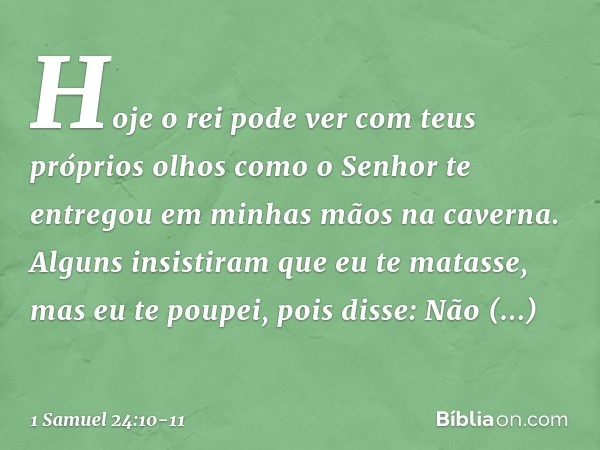 Hoje o rei pode ver com teus próprios olhos como o Senhor te entregou em minhas mãos na caverna. Alguns insistiram que eu te matasse, mas eu te poupei, pois dis