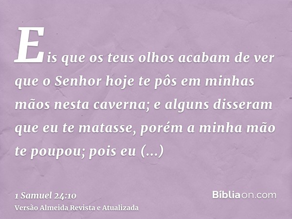 Eis que os teus olhos acabam de ver que o Senhor hoje te pôs em minhas mãos nesta caverna; e alguns disseram que eu te matasse, porém a minha mão te poupou; poi