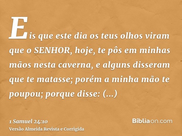 Eis que este dia os teus olhos viram que o SENHOR, hoje, te pôs em minhas mãos nesta caverna, e alguns disseram que te matasse; porém a minha mão te poupou; por