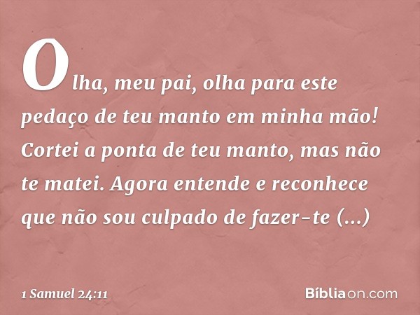 Olha, meu pai, olha para este pedaço de teu manto em minha mão! Cortei a ponta de teu manto, mas não te matei. Agora entende e reconhece que não sou culpado de 