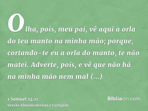 Olha, pois, meu pai, vê aqui a orla do teu manto na minha mão; porque, cortando-te eu a orla do manto, te não matei. Adverte, pois, e vê que não há na minha mão