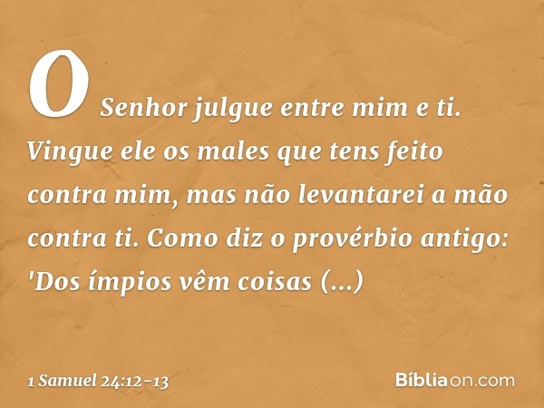 O Senhor julgue entre mim e ti. Vingue ele os males que tens feito contra mim, mas não levantarei a mão contra ti. Como diz o provérbio antigo: 'Dos ímpios vêm 