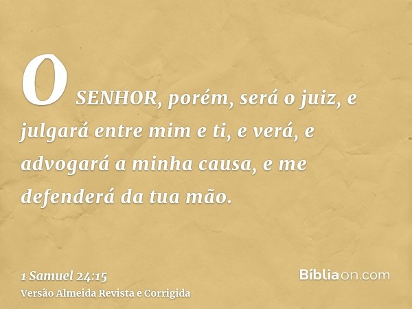 O SENHOR, porém, será o juiz, e julgará entre mim e ti, e verá, e advogará a minha causa, e me defenderá da tua mão.