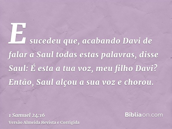 E sucedeu que, acabando Davi de falar a Saul todas estas palavras, disse Saul: É esta a tua voz, meu filho Davi? Então, Saul alçou a sua voz e chorou.