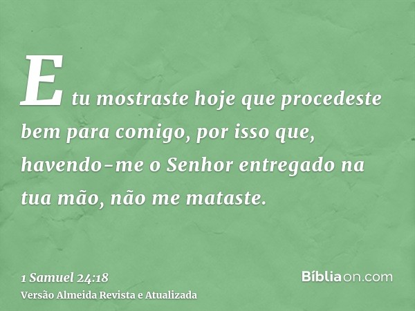 E tu mostraste hoje que procedeste bem para comigo, por isso que, havendo-me o Senhor entregado na tua mão, não me mataste.