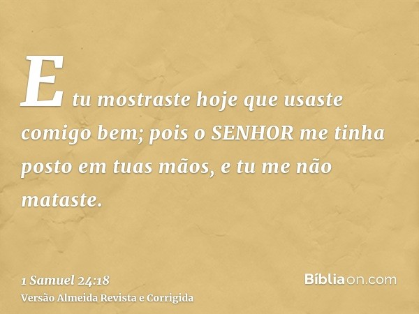 E tu mostraste hoje que usaste comigo bem; pois o SENHOR me tinha posto em tuas mãos, e tu me não mataste.