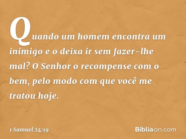 Quando um homem encontra um inimigo e o deixa ir sem fazer-lhe mal? O Senhor o recompense com o bem, pelo modo com que você me tratou hoje. -- 1 Samuel 24:19