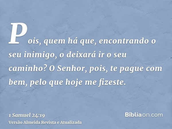 Pois, quem há que, encontrando o seu inimigo, o deixará ir o seu caminho? O Senhor, pois, te pague com bem, pelo que hoje me fizeste.