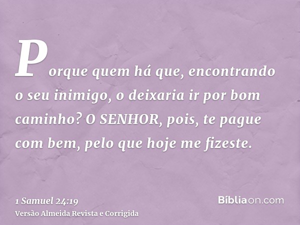 Porque quem há que, encontrando o seu inimigo, o deixaria ir por bom caminho? O SENHOR, pois, te pague com bem, pelo que hoje me fizeste.