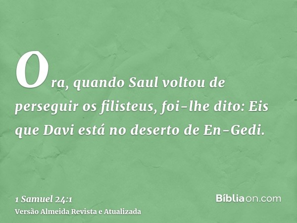 Ora, quando Saul voltou de perseguir os filisteus, foi-lhe dito: Eis que Davi está no deserto de En-Gedi.