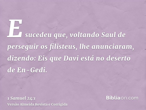 E sucedeu que, voltando Saul de perseguir os filisteus, lhe anunciaram, dizendo: Eis que Davi está no deserto de En-Gedi.