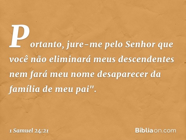 Portanto, jure-me pelo Senhor que você não eliminará meus descendentes nem fará meu nome desaparecer da família de meu pai". -- 1 Samuel 24:21