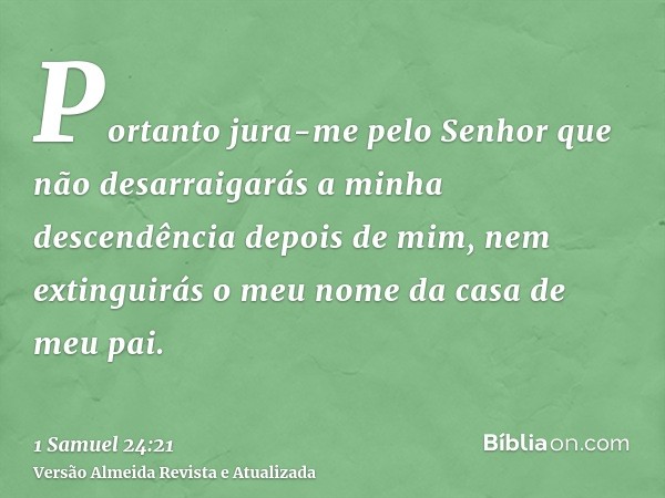 Portanto jura-me pelo Senhor que não desarraigarás a minha descendência depois de mim, nem extinguirás o meu nome da casa de meu pai.