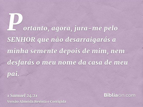Portanto, agora, jura-me pelo SENHOR que não desarraigarás a minha semente depois de mim, nem desfarás o meu nome da casa de meu pai.