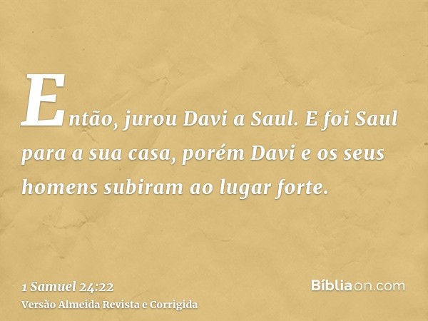 Então, jurou Davi a Saul. E foi Saul para a sua casa, porém Davi e os seus homens subiram ao lugar forte.