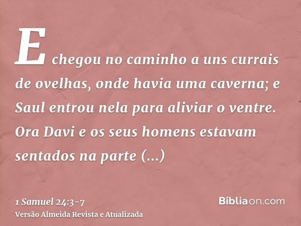 E chegou no caminho a uns currais de ovelhas, onde havia uma caverna; e Saul entrou nela para aliviar o ventre. Ora Davi e os seus homens estavam sentados na pa