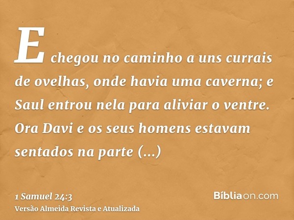 E chegou no caminho a uns currais de ovelhas, onde havia uma caverna; e Saul entrou nela para aliviar o ventre. Ora Davi e os seus homens estavam sentados na pa