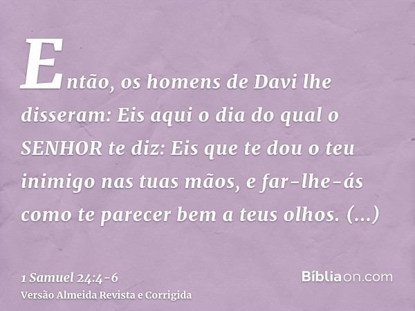 Então, os homens de Davi lhe disseram: Eis aqui o dia do qual o SENHOR te diz: Eis que te dou o teu inimigo nas tuas mãos, e far-lhe-ás como te parecer bem a te